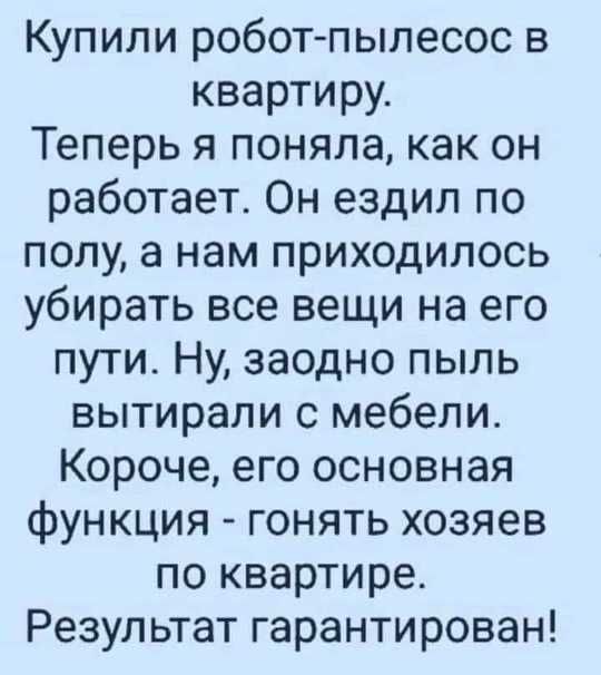 Купили робот-пылесос в квартиру. Теперь я поняла, как он работает. Он ездил по полу, а нам приходилось убирать все вещи на его пути. Ну, заодно пыль вытирали с мебели. Короче, его основная функция - гнать хозяев по квартире. Результат гарантирован!