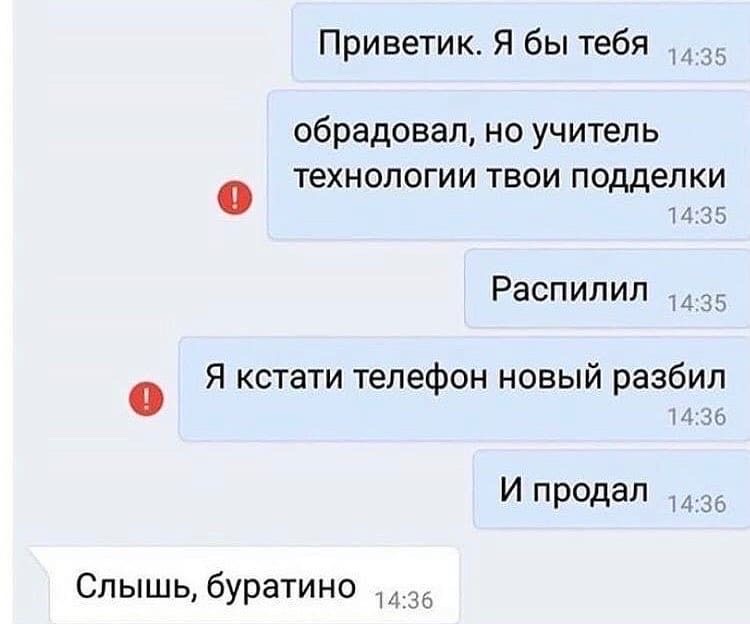 Приветик. Я бы тебя ..

обрадовал, но учитель

@ технологии твои подделки
14:35

Распилил

@ Я кстати телефон новый разбил

И продал ,

Слышь, буратино ;
