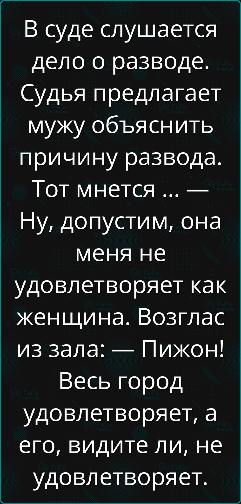 В суде слушается дело о разводе. Судья предлагает мужу объяснить причину развода. Тот мнется ... — Ну, допустим, она меня не удовлетворяет как женщина. Возглас из зала: — Пижон! Весь город удовлетворяет, а его, видите ли, не удовлетворяет.