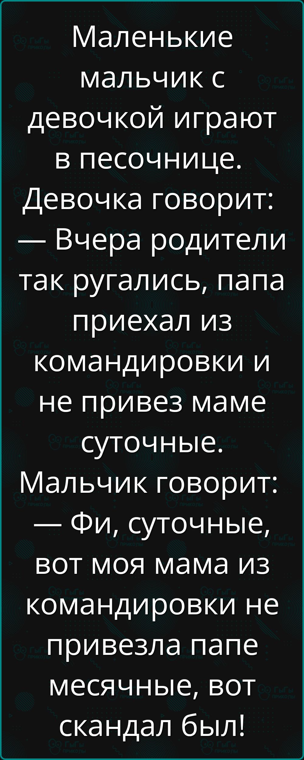 Маленькие мальчик с девочкой играют в песочнице. Девочка говорит: — Вчера родители так ругались, папа приехал из командировки и не привез маме суточные. Мальчик говорит: — Фи, суточные, вот моя мама из командировки не привезла папе месячные, вот скандал был!