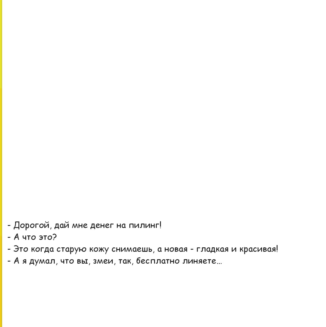 - Дорогой, дай мне денег на пилинг!
- А что это?
- Это когда старую кожу снимаешь, а новая - гладкая и красивая!
- А я думал, что вы, змеи, так, бесплатно линяете...