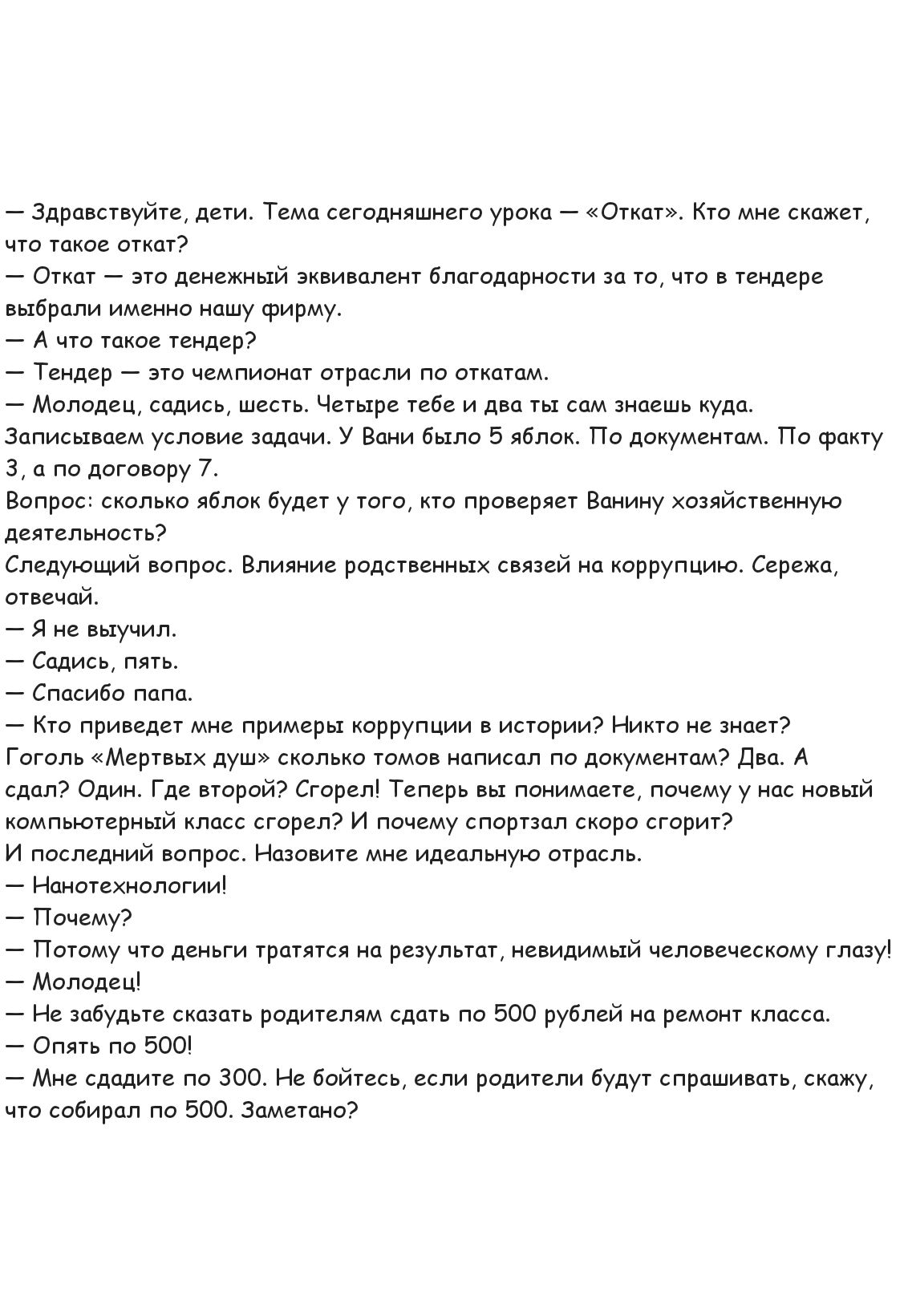— Здравствуйте, дети. Тема сегодняшнего урока — «Откат». Кто мне скажет, что такое откат?
— Откат — это денежный эквивалент благодарности за то, что в тендере выбрали именно нашу фирму.
— А что такое тендер?
— Тендер — это чемпионат отрасли по откатам.
— Молодец, садись, четыре тебе и два ты сам знаешь куда.
Записываем условия задачи. У Вани было 5 яблок. По документам. По факту 3, а по договору 7.  
Вопрос: сколько яблок будет у того, кто проверяет Ванину хозяйственную деятельность?  
Следующий вопрос. Влияние родственных связей на коррупцию. Сережа, отвечай.
— Я невыучка.
— Садись, пять.  
— Спасибо, алло.
— А приведите мне пример коррупции в истории? Никто не знает?  
— Весь мир гнилой. Мертвая душа? сколько тамов нашлось по документам? Два. А по факту?  
— Сколько?  
Сколько, Сережа?  Теперь тебе страсть, тебе на новый контракт сидеть, а за тебя новый контракт имеет. Назовите мне идеальную форму.
— Откат.

— Вот, смотри, как интересно тянется результат, невидимый человеческому глазу!  
— А можете сказать родителям? Про 500 рублей на ремонт класса.
— Мне 400 не дашь? Не бойся, если родители будут спрашивать, скажу, что собрали по 500. Заметно?
