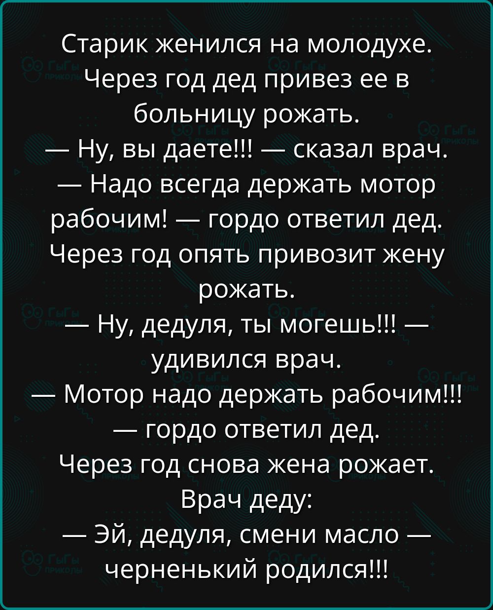 Старик женился на молодухе. Через год дед привез ее в больницу рожать.
— Ну, вы даете!!! — сказал врач.
— Надо всегда держать мотор рабочим! — гордо ответил дед. Через год опять привозит жену рожать.
— Ну, дедуля, ты можешь!!! — удивился врач.
— Мотор надо держать рабочим!!! — гордо ответил дед.
Через год снова жена рожает.
Врач деду:
— Эй, дедуля, смени масло — черненький родился!!!