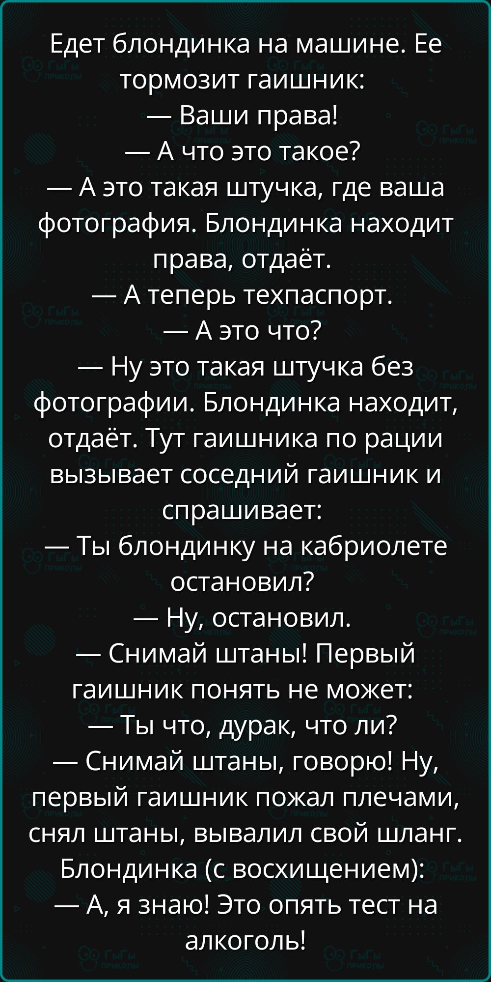 Едет блондинка на машине. Ее тормозит гаишник:
— Ваши права!
— А что это такое?
— А это такая штучка, где ваша фотография. Блондинка находит права, отдаёт.
— А теперь техпаспорт.
— А это что?
— Ну это такая штучка без фотографии. Блондинка находит, отдаёт. Тут гаишника по рации вызывает соседний гаишник и спрашивает:
— Ты блондинку на кабриолете остановил?
— Ну, остановил.
— Снимай штаны! Первый гаишник понять не может:
— Ты что, дурак, что ли?
— Снимай штаны, говорю! Ну, первый гаишник пожал плечами, снял штаны, вывалил свой шланг. Блондинка (с восхищением):
— А, я знаю! Это опять тест на алкоголь!