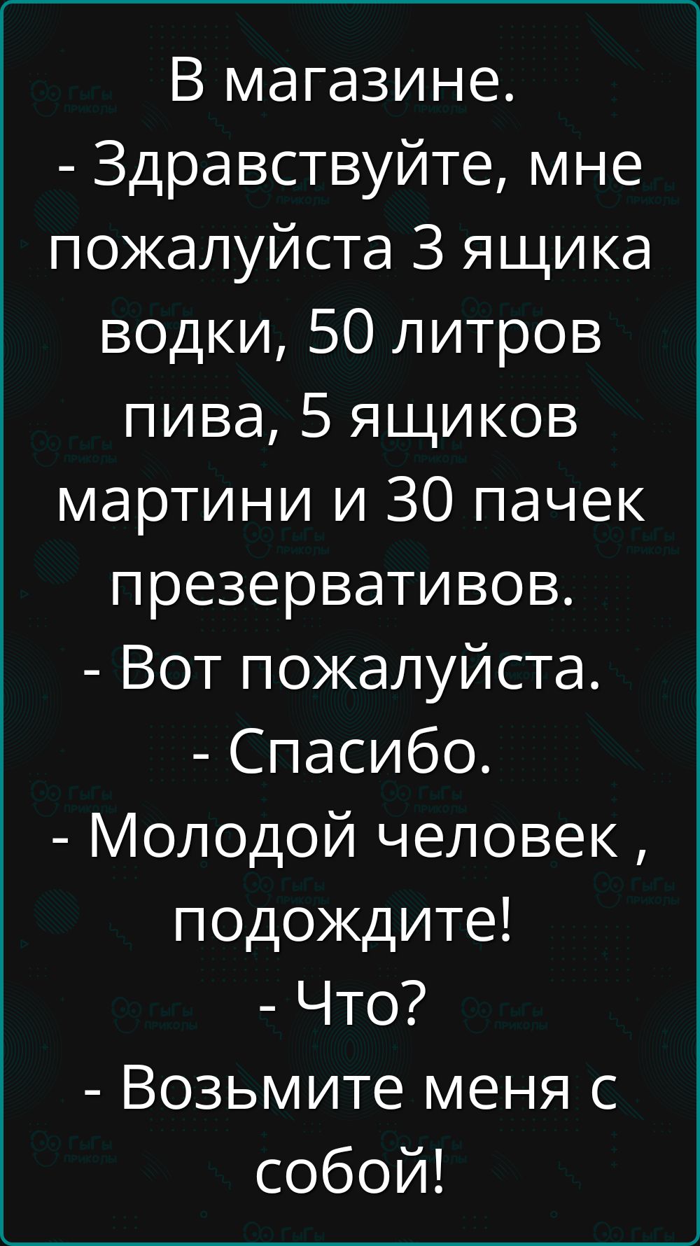 В магазине.
- Здравствуйте, мне пожалуйста 3 ящика водки, 50 литров пива, 5 ящиков мартини и 30 пачек презервативов.
- Вот пожалуйста.
- Спасибо.
- Молодой человек, подождите!
- Что?
- Возьмите меня с собой!