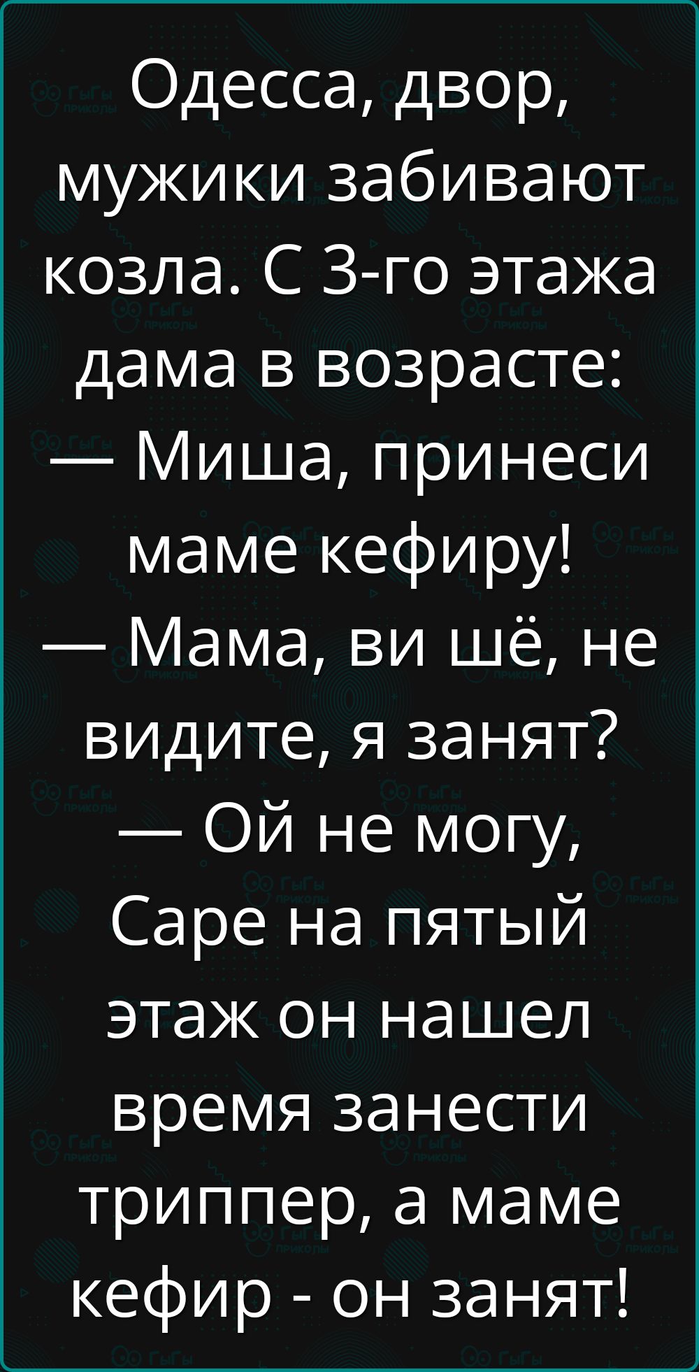 Одесса, двор, мужики забивают козла. С 3-го этажа дама в возрасте: — Миша, принеси маме кефиру! — Мама, ви шьё, не видите, я занят? — Ой не могу, Саре на пятый этаж он нашёл время занести триппер, а маме кефир - он занят!