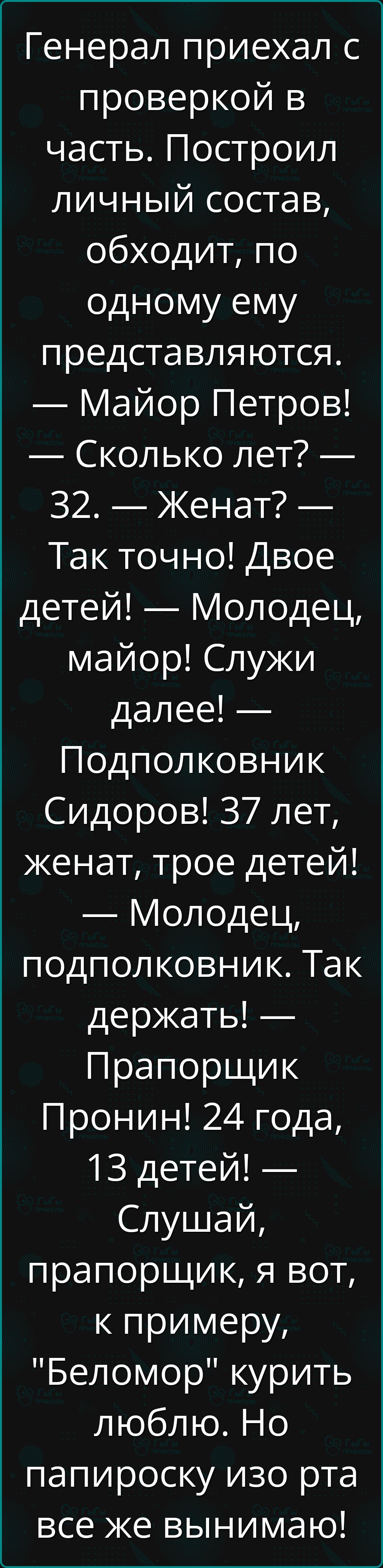 Генерал приехал с проверкой в часть. Построил личный состав, обходит, по одному ему представляются. — Майор Петров! — Сколько лет? — 32. — Женат? — Так точно! Двое детей! — Молодец, майор! Служи далее! — Подполковник Сидоров! 37 лет, женат, трое детей! — Молодец, подполковник. Так держать! — Прапорщик Пронин! 24 года, 13 детей! — Слушай, прапорщик, я вот, к примеру, 