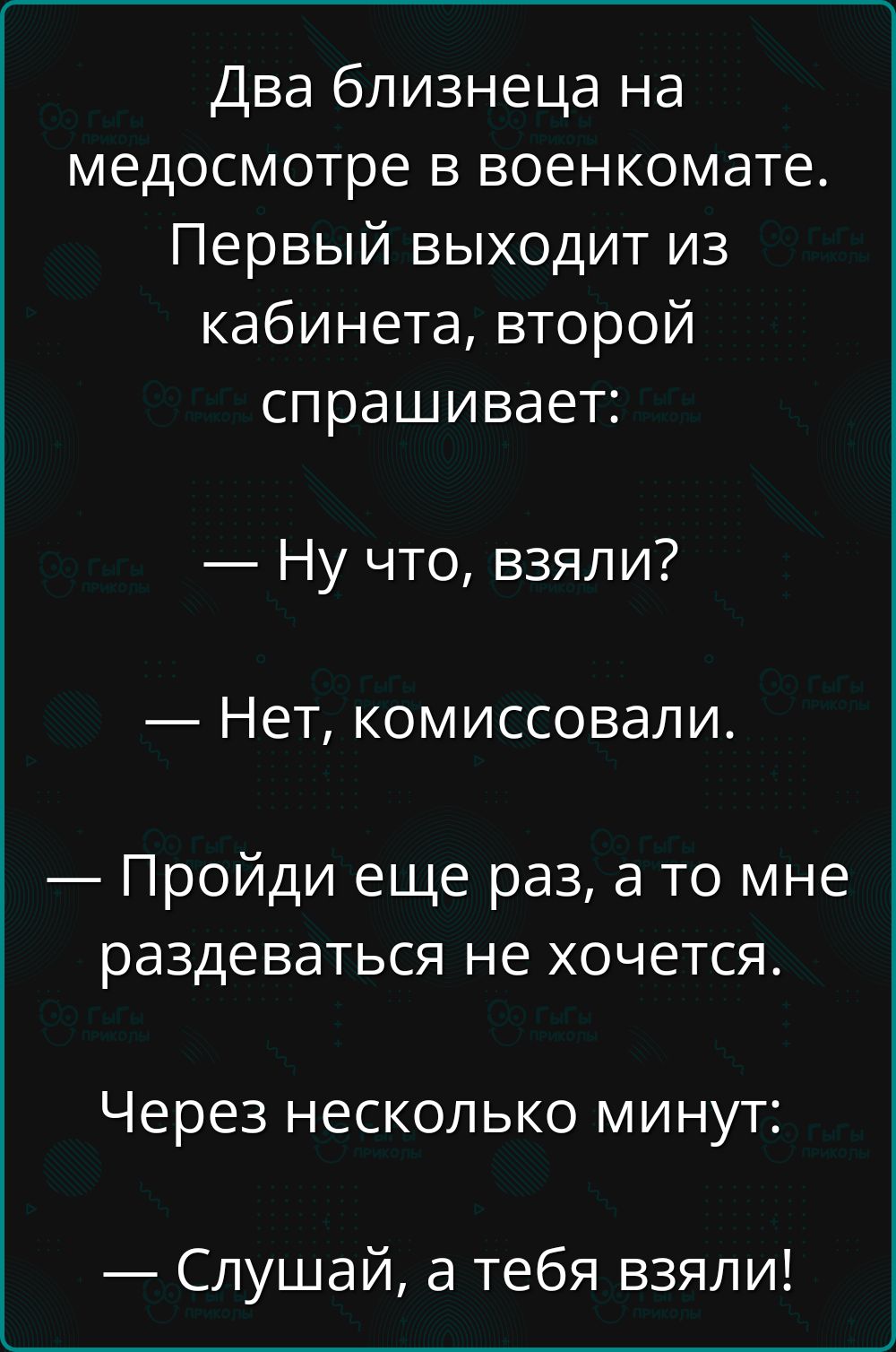 Два близнеца на медосмотре в военкомате. Первый выходит из кабинета, второй спрашивает:
— Ну что, взяли?
— Нет, комиссовали.
— Пройди еще раз, а то мне раздеваться не хочется.
Через несколько минут:
— Слушай, а тебя взяли!