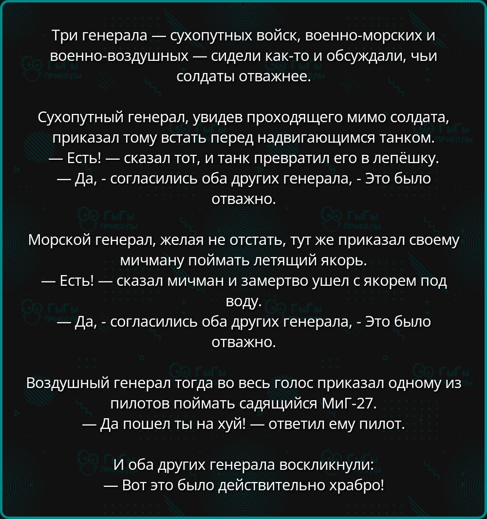 Три генерала — сухопутных войск, военно-морских и военно-воздушных — сидели как-то и обсуждали, чьи солдаты отважнее.

Сухопутный генерал, увидев проходящего мимо солдата, приказал тому встать перед надвигающимся танком.
— Есть!— сказал тот, и танк превратил его в лепёшку.
— Да, — согласились оба других генерала, — Это было отвагой.

Морской генерал, желая не отстать, тут же приказал своему мичману поймать летящий якорь.
— Есть!— сказал мичман и замертво упал с якорем под воду.
— Да, — согласились оба других генерала, — Это было отвагой.

Воздушный генерал тогда во весь голос приказал одному из своих пилотов поймать случайно падающий Миг-27.
— Есть! — ответил ему пилот.

И оба других генерала восхликнули:
— Вот это было действительно храбро!