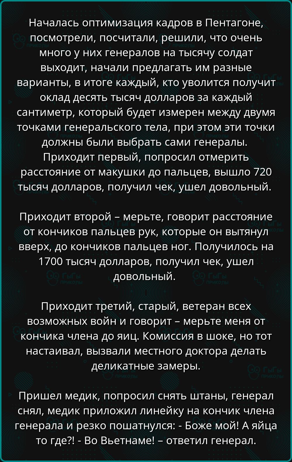 Началась оптимизация кадров в Пентагоне, посмотрели, посчитали, решили, что очень много у них генералов на тысячу солдат выходит, начали предлагать им разные варианты, в итоге каждый, кто уволится получит оклад десять тысяч долларов за каждый сантиметр, который будет измерен между двумя точками генеральского тела, при этом эти точки должны были выбирать сами генералы.
Приходит первый, попросил отмерить расстояние от макушки до пальцев, вышло 720 тысяч долларов, получил чек, ушел довольный.

Приходит второй – мертвец, говорит расстояние от кончиков пальцев рук, которые были вытянуты вверх, до кончиков пальцев ног. Получилось на 1700 тысяч долларов, получил чек, ушел довольный.

Приходит третий, старый, ветеран всех возможных войн и говорит – мертвец меня от конца плеча сюда, до конца ног, если ты не настаивал, вызвали местного доктора для деликатные замеры.

Принесли медик, попросили снять штаны, генерал говорит, что жестоко, но новый договор подписан, так что без вариантов – замеры. Медик спрашивает: – Ты как туда  гдё?! – Во Бзвѐтной! – ответил генерал.