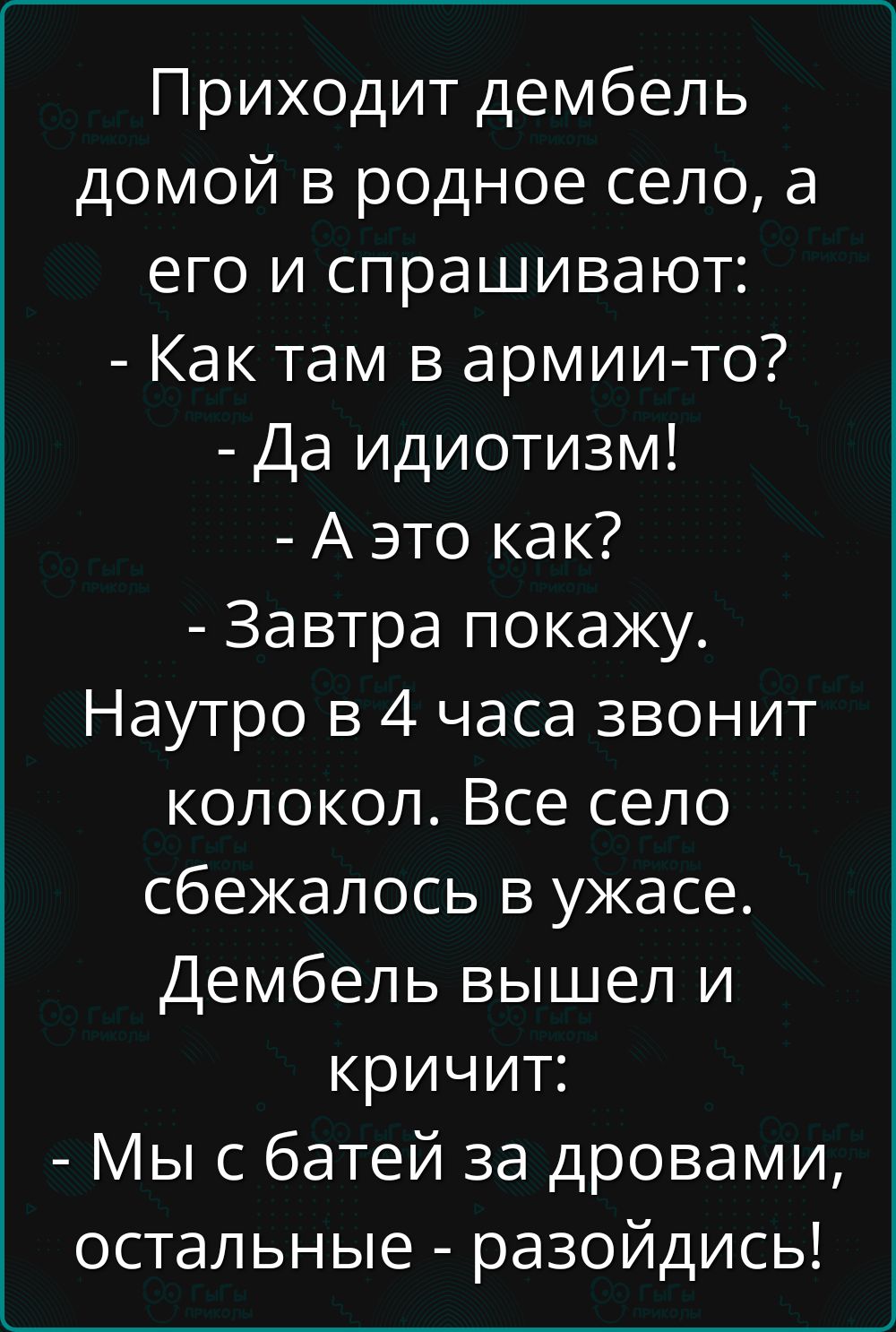 Приходит дембель домой в родное село, а его и спрашивают: - Как там в армии-то? - Да идиотизм! - А это как? - Завтра покажу. Наутро в 4 часа звонит колокол. Все село сбежалось в ужасе. Дембель вышел и кричит: - Мы с батей за дробами, остальные - разойдись!
