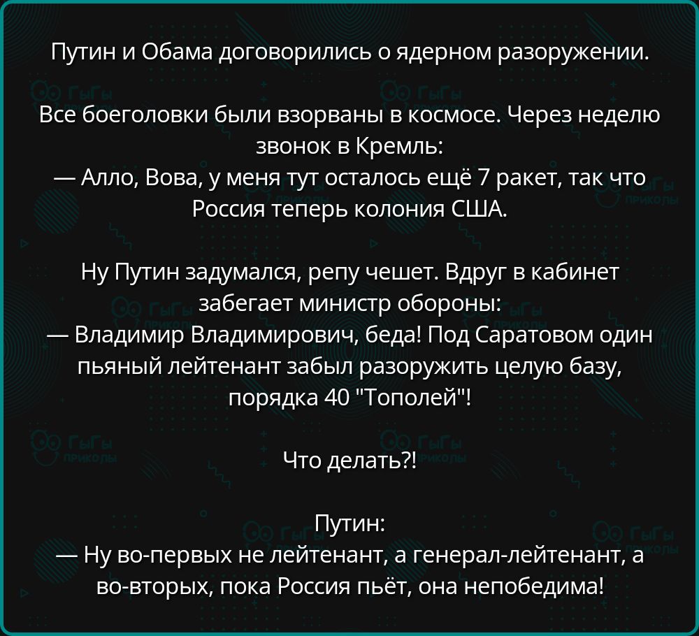 Путин и Обама договорились о ядерном разоружении.

Все боеголовки были взорваны в космосе. Через неделю звонок в Кремль:
— Алло, Вова, у меня тут осталось ещё 7 ракет, так что Россия теперь колония США.

Ну Путин задумался, репу чешет. Вдруг в кабинете забегает министр обороны:
— Владимир Владимирович, беда! Под Саратовом один пишущий лейтенант забыл разоружить целую базу, порядка 40 'Тополей'!

Что делать?!

Путин:
— Ну во-первых не лейтенант, а генерал-лейтенант, а во-вторых, пока Россия пьет, она не победима.