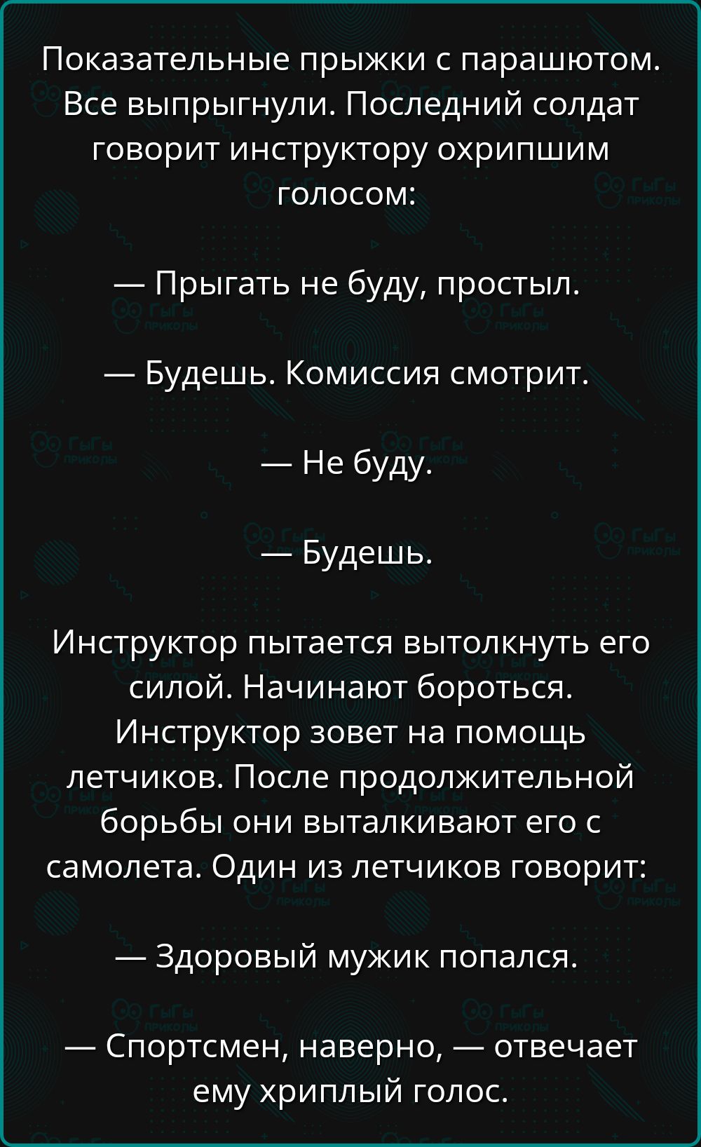 Показательные прыжки с парашютом. Все выпрыгнули. Последний солдат говорит инструктору охрипшим голосом:

— Прыгать не буду, простыл.

— Будешь. Комиссия смотрит.

— Не буду.

— Будешь.

Инструктор пытается вытолкнуть его силой. Начинают бороться. Инструктор зовет на помощь летчиков. После продолжительной борьбы они выталкивают его с самолета. Один из летчиков говорит:

— Здоровый мужик попался.

— Спортсмен, наверное, — отвечает ему хриплый голос.