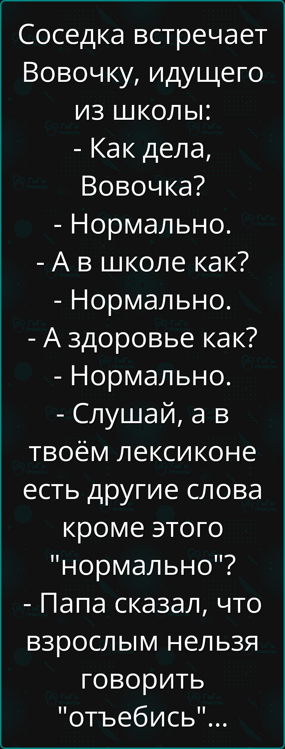 Соседка встречает Вовочку, идущего из школы:
- Как дела, Вовочка?
- Нормально.
- А в школе как?
- Нормально.
- А здоровье как?
- Нормально.
- Слушай, а в твоём лексиконе есть другие слова кроме этого 