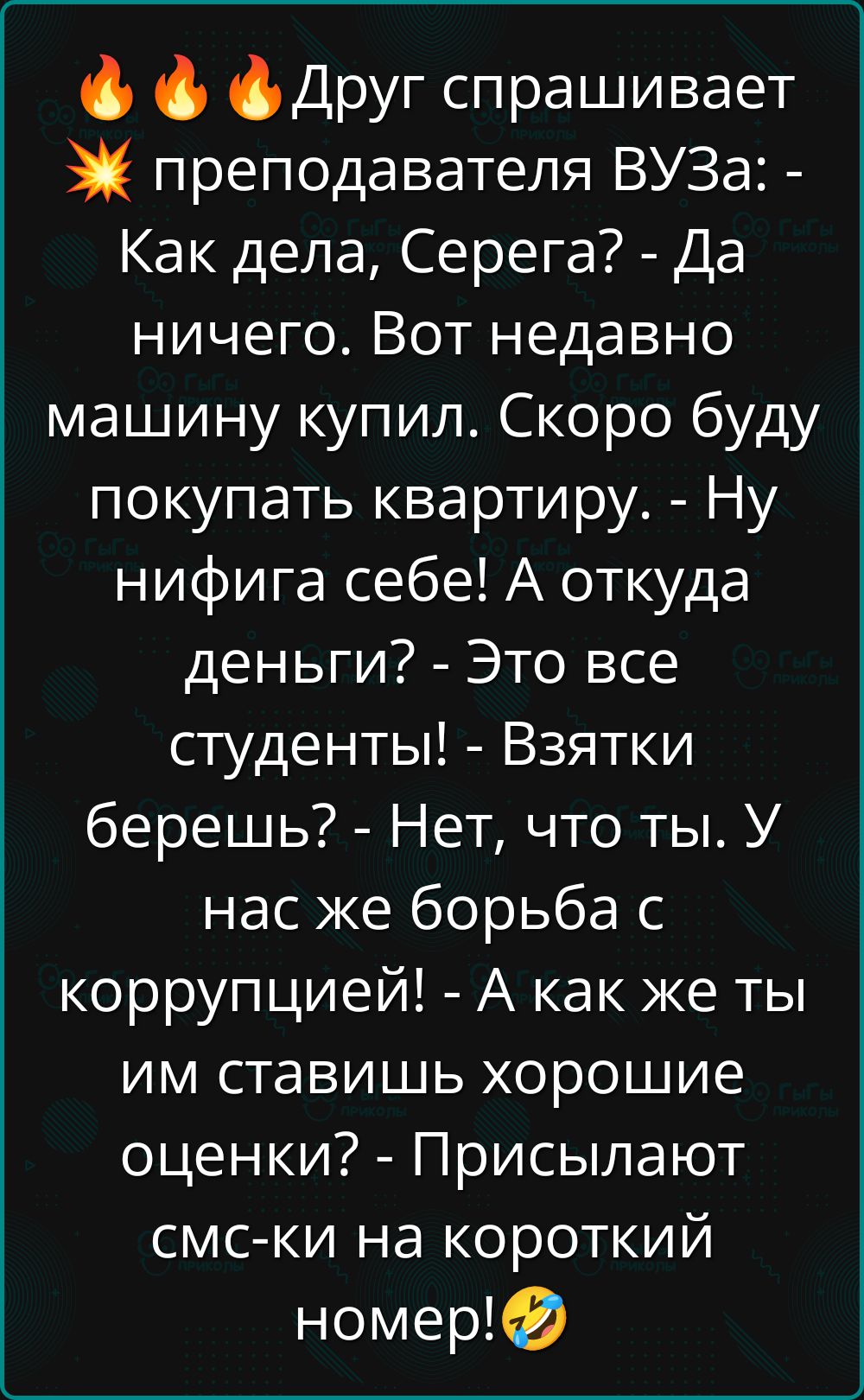 🔥🔥🔥Друг спрашивает 💥 преподавателя ВУЗа: - Как дела, Серега? - Да ничего. Вот недавно машину купил. Скоро буду покупать квартиру. - Ну нифига себе! А откуда деньги? - Это все студенты! - Взяточки берешь? - Нет, что ты. У нас же борьба с коррупцией! - А как же ты им ставишь хорошие оценки? - Присылают смс-ки на короткий номер!🤣
