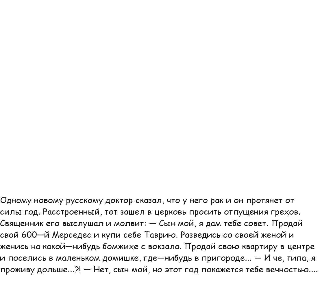 Одному новому русскому доктор сказал, что у него рак и он прянет от сила год. Расстроенный, тот зашел в церковь просить отпущения грехов. Священник его выслушал и молвит: — Сын мой, я дам тебе совет. Продай свой 600-й Мерседес и купи себе Таврию. Разведись со своей женой и женись на какой-нибудь бомжихе с вокзала. Продай свою квартиру в центре и поселись в маленьком домике, где-нибудь в природе... — И че, типа, я проживу больше...? — Нет, сын мой, но этот год покажется тебе вечностью....
