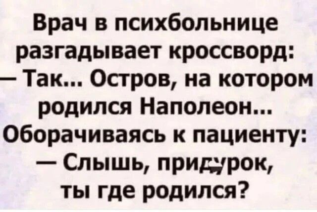 Врач в психбольнице разгадывает кроссворд:
— Так... Остров, на котором родился Наполеон...
— Оборчивая к пациенту:
— Слышь, придурок, ты где родился?