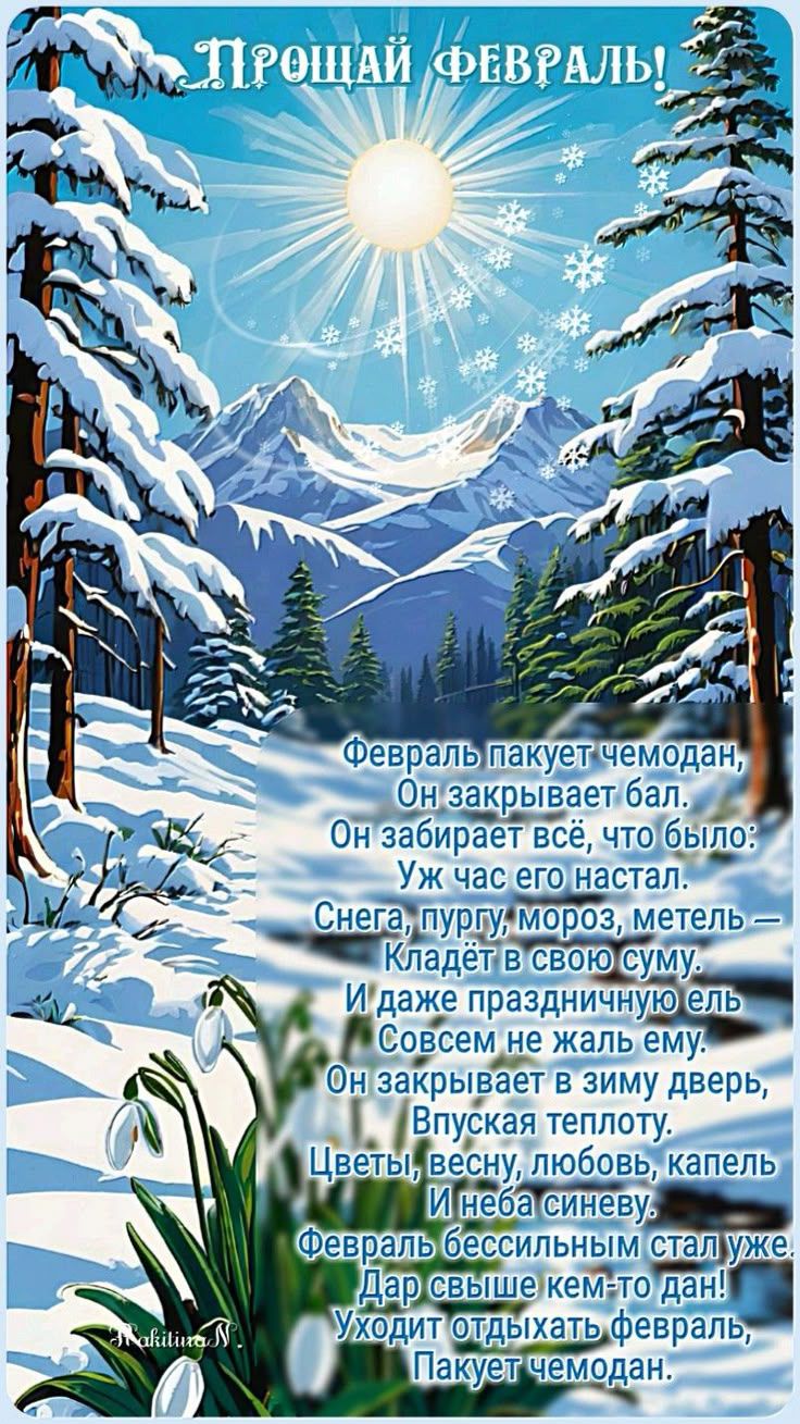 Прощай февраль! Февраль пакет чеодан, Он закрывает бал. Он забирает всё, что было: Уж час его настал. Снега, пургу, мороз, метель — кладёт в свою суму. И даже праздничную ель Совсем не жал ему. Он закрывает в зимy дверь, впуская теплоту. Цветы, весну, любовь, капель И неба синеву. Февраль бессильным стал уже. Дар свыше кем-то дан! Уходит отдыхать февраль, Пакует чемодан.