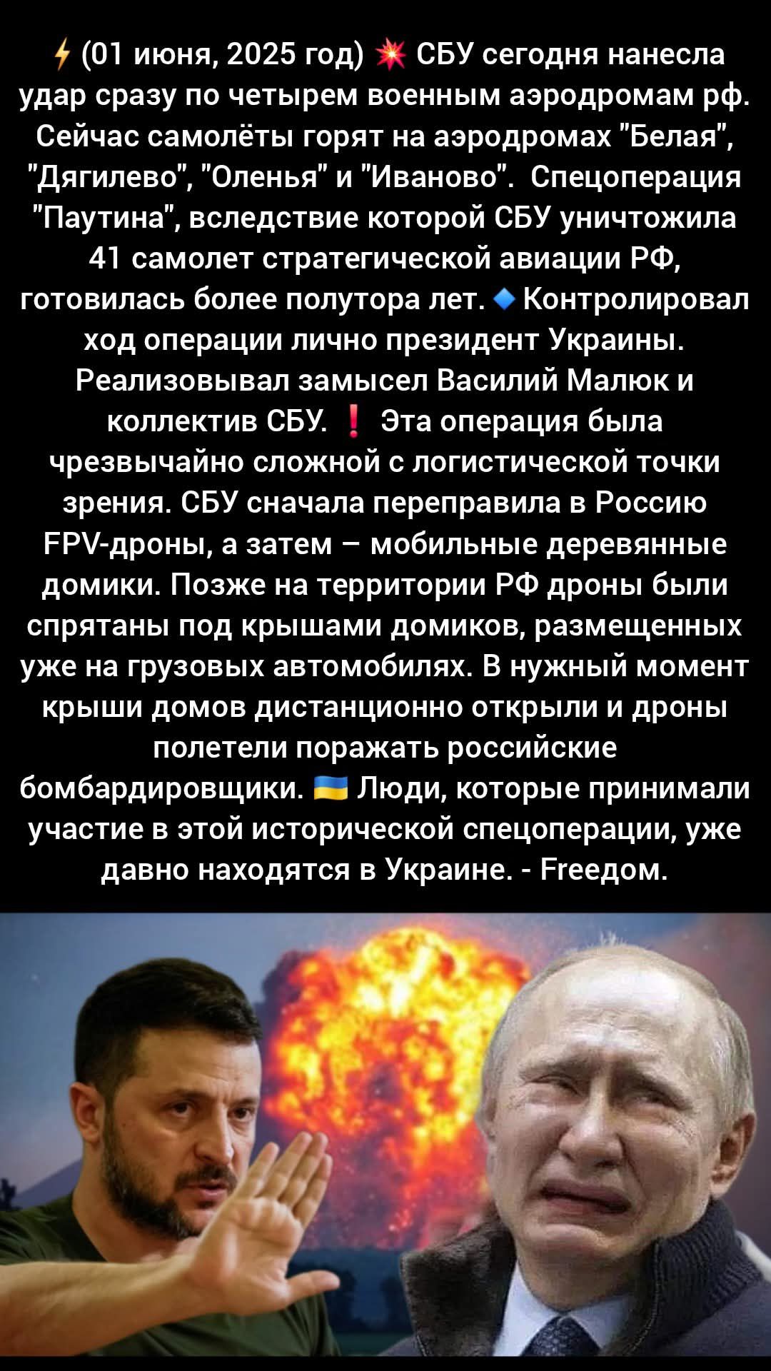 ⚡ (01 июня, 2025 год) 💥 СБУ сегодня нанесла удар сразу по четырем военным аэродромам рф. Сейчас самолёты горят на аэродромах 'Белая', 'Дягилево', 'Оленьево' и 'Иваново'. Специальная операция 'Паутина', в результате которой СБУ уничтожила 41 самолёт стратегической авиации РФ, готовилась более полутора лет. 💼 Контролировал ход операции лично президент Украины. Реализовывался замысел Василий Малюк и коллектив СБУ. ❗ Эта операция была чрезвычайно сложной с логистической точки зрения. СБУ сначала переправила в Россию FPV-дроны, а затем – мобильные деревянные домики. Позже на территории РФ дроны были спрятаны под крышами домиков, размещённых уже на грузовых автомобилях. В нужный момент крыши домов дистанционно открыли и дроны полетели поражать российские бомбардировщики. 🇺🇦 Люди, которые принимали участие в этой исторической спецоперации, уже давно находятся в Украине. - Гедом.