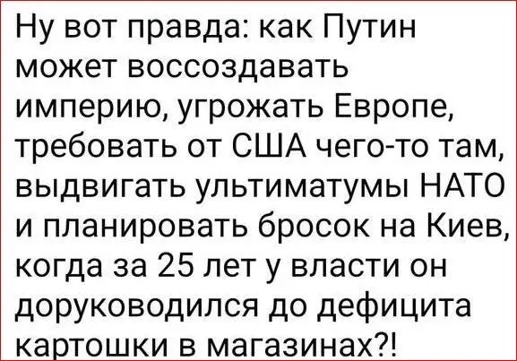 Ну вот правда: как Путин может воссоздавать империю, угрожать Европе, требовать от США чего-то там, выдвигать ультиматумы НАТО и планировать бросок на Киев, когда за 25 лет у власти он доруководился до дефицита картошки в магазинах?!