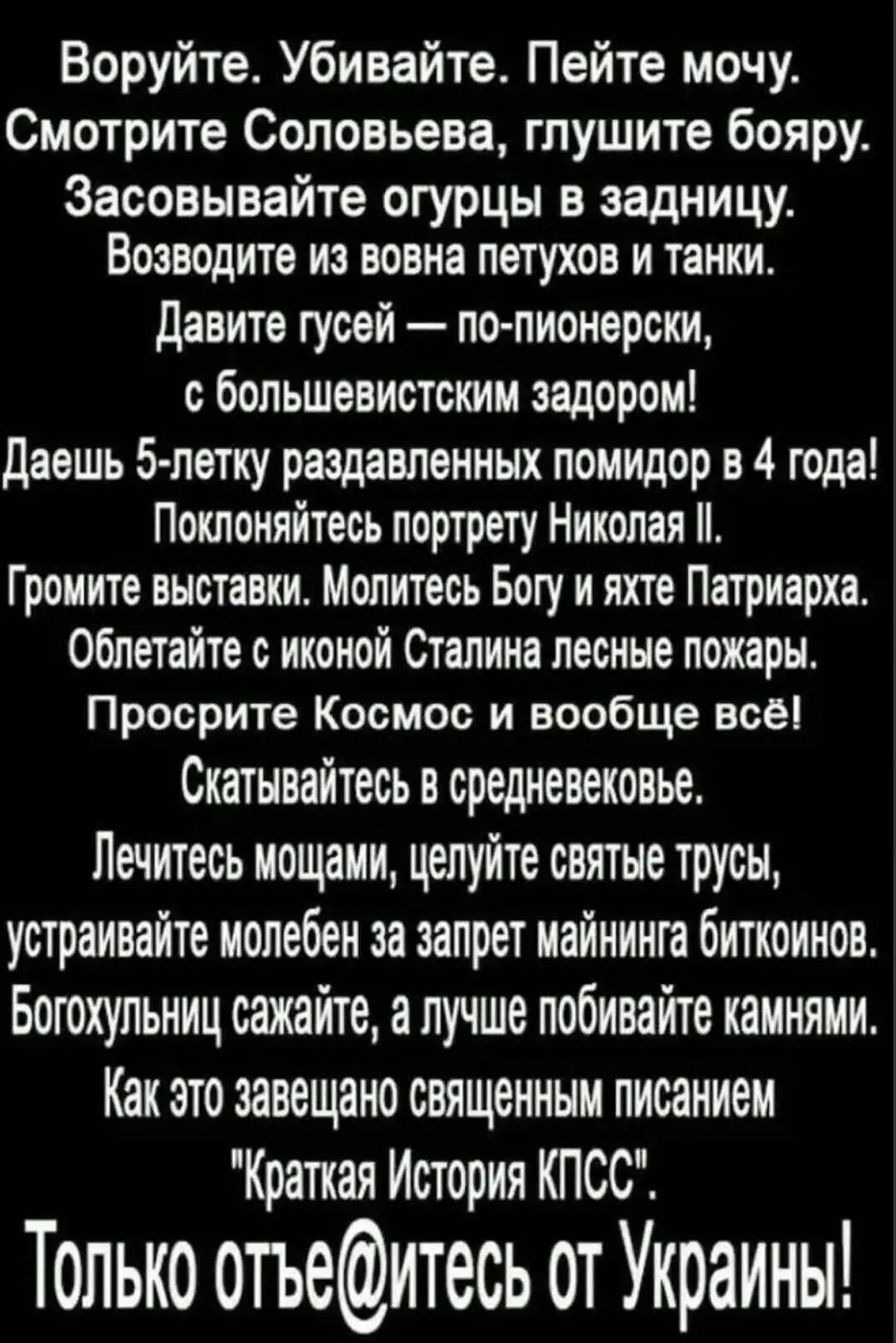 Воруйте. Убивайте. Пейте мочу. Смотрите Соловьёва, глушите баяру. Засовывайте огурцы в задницу. Возводите из вон пету́хов и танки. Давите гусей — по-пионерски, с большевистским задором! Даёшь 5-летку раздавленных помидоров в 4 года! Поклоняйтесь портрету Николая II. Громите выставки. Молитесь Богу и яхте Патриарха. Облетайте с иконой Сталина лесные пожары. Просрите Космос и вообще всё! Скатывайтесь в средневековье. Лечитесь мочой, целуйте святые трусы, устраивайте молебен за запрет майнинга биткоинов. Богохульницы сожгите, а лучше побивайте камнями. Как это завещано священным писанием 