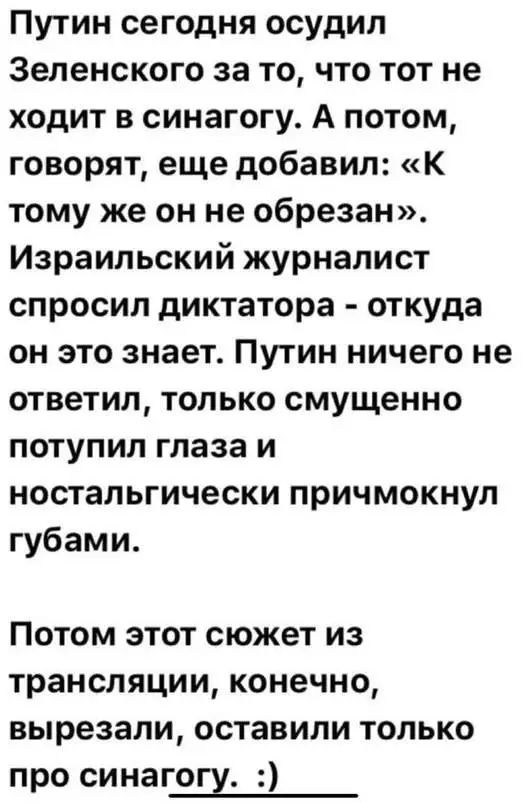Путин сегодня осудил Зеленского за то, что тот не ходит в синагогу. А потом, говорят, еще добавил: «К тому же он не обрезан». Израильский журналист спросил диктатора - откуда он это знает. Путин ничего не ответил, только смущенно потупил глаза и ностальгически причмокнул губами.

Потом этот сюжет из трансляции, конечно, вырезали, оставили только про синагогу. :)