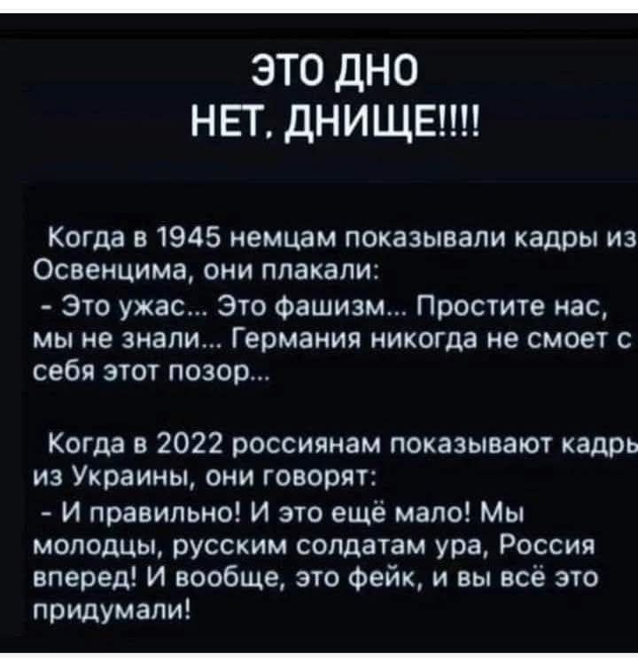 ЭТО ДНО
НЕТ, ДНИЩЕ!!!!

Когда в 1945 немцам показывали кадры из Освенцима, они плакали:
- Это ужас... Это фашизм... Простите нас, мы не знали... Германия никогда не сможет с себя этот позор...

Когда в 2022 россиянам показывают кадры из Украины, они говорят:
- И правильно! И это ещё мало! Мы молодцы, русским солдатам ура, Россия вперед! И вообще, это фейк, и вы всё это придумали!