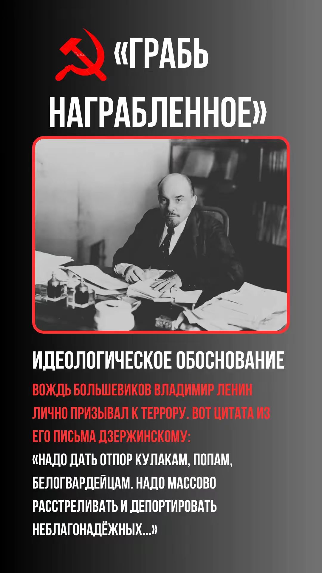 «ГРАБЬ НАГРАБЛЕННОЕ» ИДЕОЛОГИЧЕСКОЕ ОБОСНОВАНИЕ ВОЖДЬ БОЛЬШЕВИКОВ ВЛАДИМИР ЛЕНИН ЛИЧНО ПРИЗЫВАЛ К ТЕРРОРУ. ВОТ ЦИТАТА ИЗ ЕГО ПИСЬМА ДЗЕРЖИНСКОМУ: «НАДО ДАТЬ ОТПОР КУЛАКАМ, ПОПАМ, БЕЛОГВАРДЕЙЦАМ. НАДО МАССОВО РАСТРЕЛИВАТЬ И ДЕПОРТИРОВАТЬ НЕБЛАГОНАДЁЖНЫХ...»