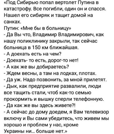 «Под Сибирью попал вертолет Путина в катастрофу. Все погибли, один он и спасся. Нашел его сибиряк и тащит домой на санках.
Путин: «Мне бы в больницу»
- Да Вы что, Владимир Владимирович, как нашу поликлинику закрыли, так сейчас больница в 150 км ближайшая.
- А доехать есть на чем?
- Доехать-то есть, дорог-то нет!
- А как же вы добираетесь?
- Ждем весны, а там на лодках, плотах.
- Да уж. Надо позвонить, за мной прилетят.
- Дык, как предприятие развалили, люди все телесервисы и вышку сперли телефонную.
- Да как же вы здесь живете?!
- А сейчас до дома доедем, а Вам телевизор включим и Вы сами убедитесь, что живем мы хорошо и проблем у нас, кроме Украины н... больше нет.