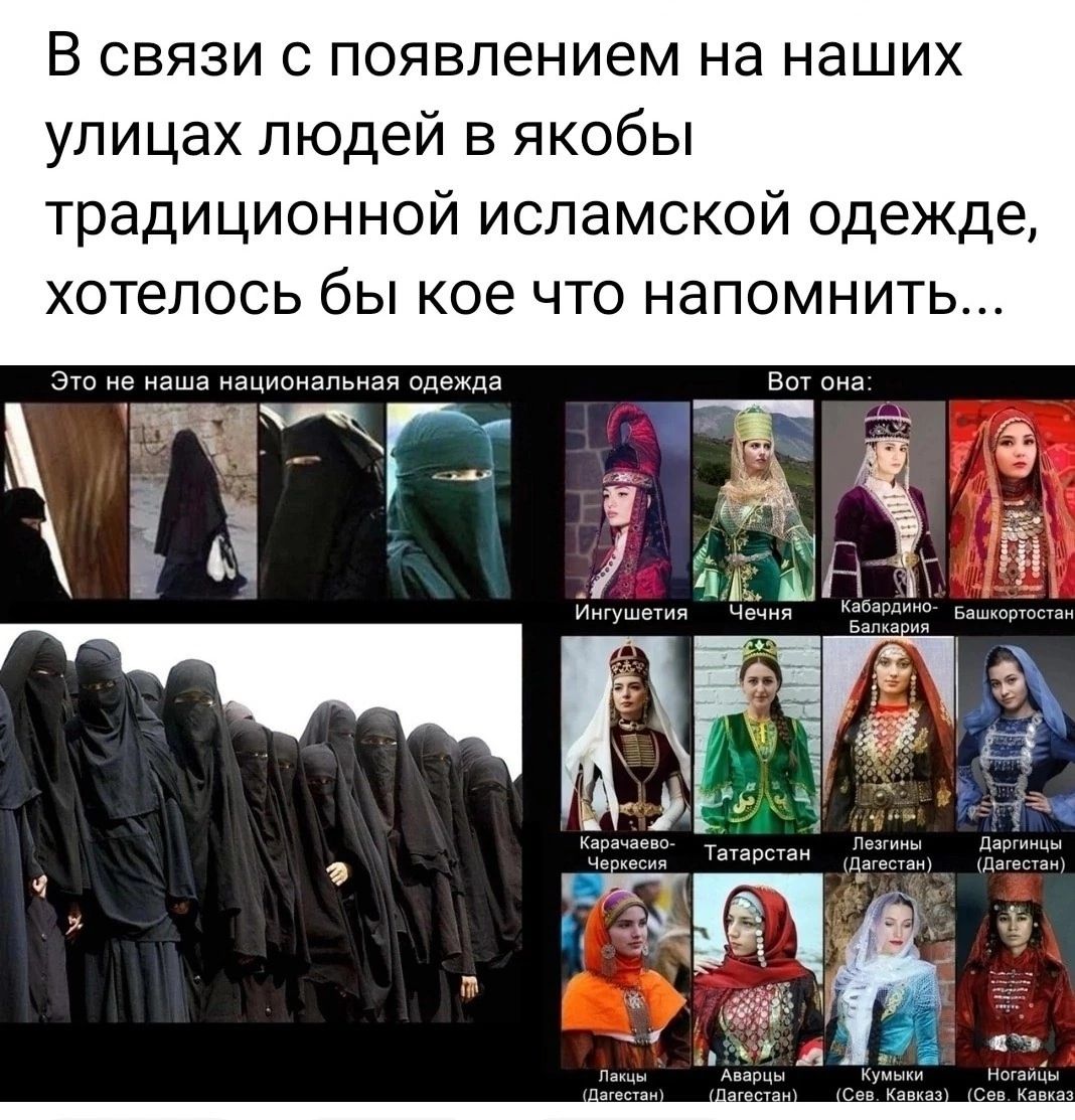 В связи с появлением на наших улицах людей в якобы традиционной исламской одежде, хотелось бы кое что напомнить...
Это не наша национальная одежда
Вот она:
Игутиева
Чечня
Кабардино-Балкария
Балкарская
Карачаево-Черкесия
Татарстан (Летняя)
Летний (Летняя)
Даргинская (Летняя)
Платье (Платье)
Авария (Платье)
Кумыкская (Сев. Кавказ)