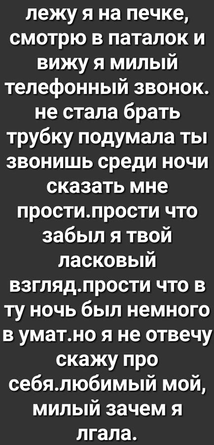 лежу я на печке смотрю в паталок и вижу я милый телефонный звонок не стала брать трубку подумала ты звонишь среди ночи сказать мне простипрости что забыл я твой ласковый взглядпрости что в ту ночь был немного в уматно я не отвечу скажу про себялюбимый мой милый зачем я лгала