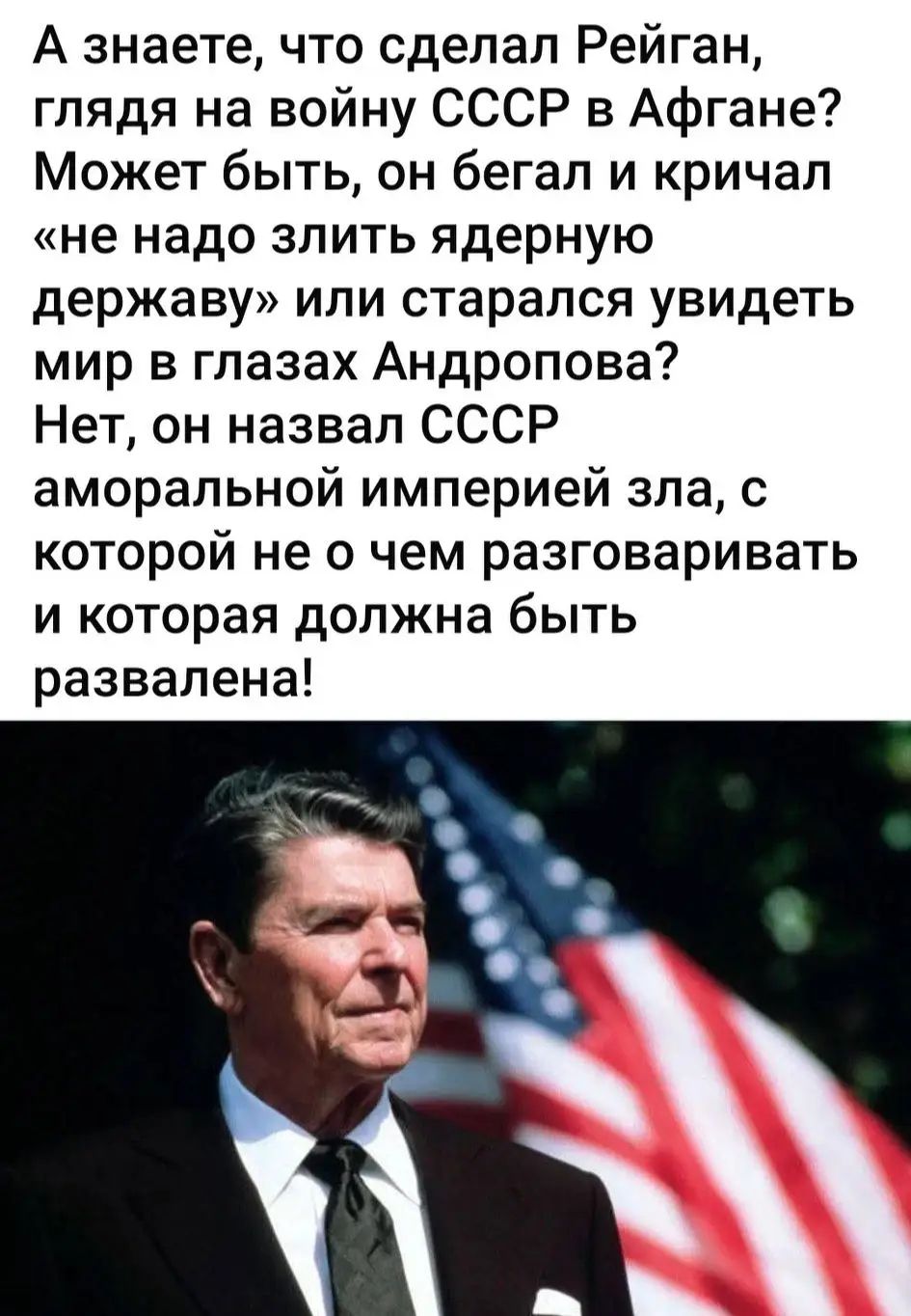 А знаете, что сделал Рейган, глядя на войну СССР в Афгане? Может быть, он бежал и кричал «не надо слить ядерную державу» или старался увидеть мир в глазах Андропова? Нет, он назвал СССР аморальной империей зла, с которой не о чем разговаривать и которая должна быть развалена!