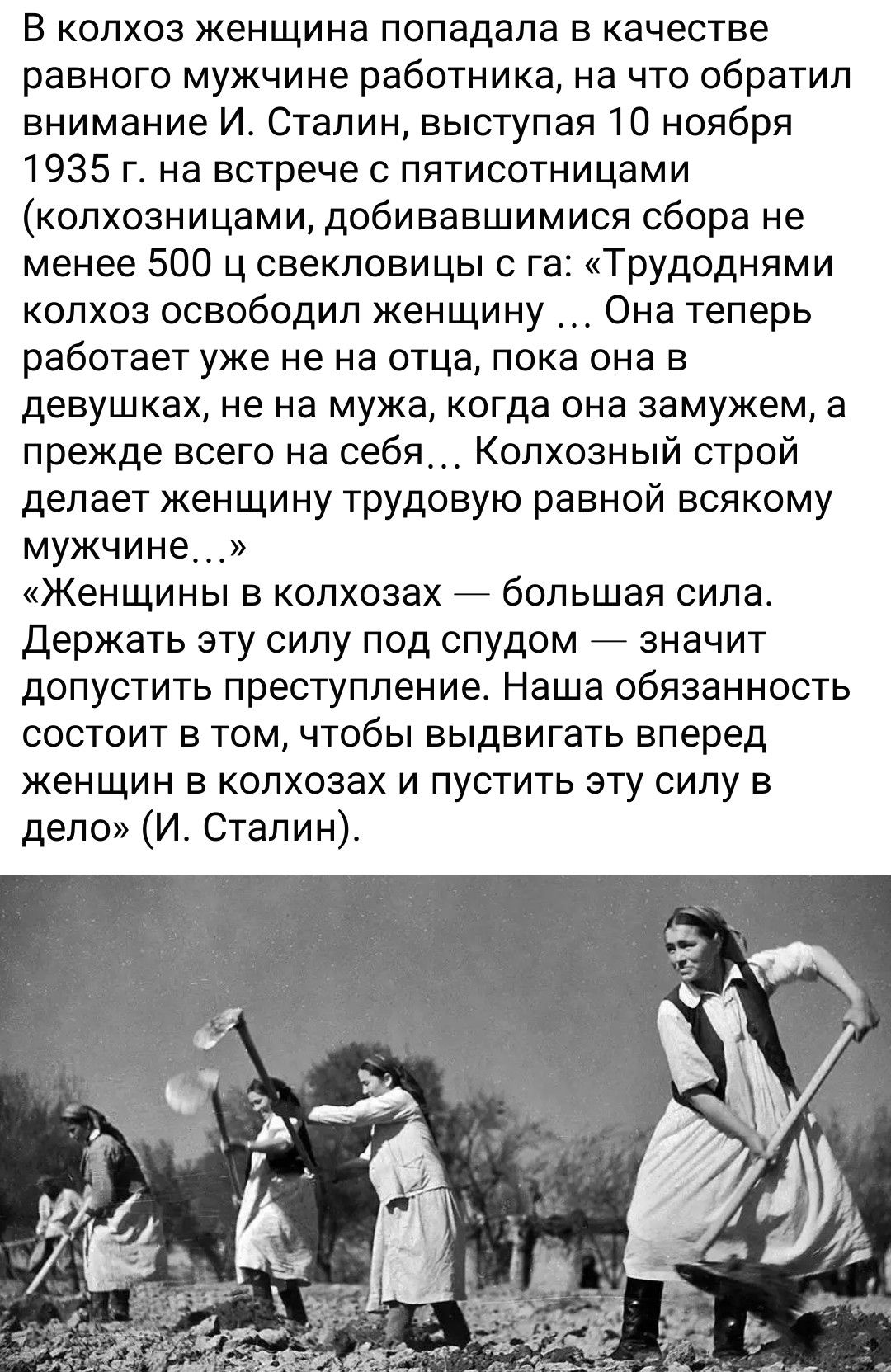 В колхоз женщина попадала в качестве равного мужчине работника, на что обратил внимание И. Сталин, выступая 10 ноября 1935 г. на встрече с пятистами (колхозницами, добивавшимися сбора не менее 500 ц свекловицы с га: «Трудными колхоз освободил женщину ... Она теперь работает уже не на отца, пока она в девушках, не на мужа, когда она замужем, а прежде всего на себя... Колхозный строй делает женщину трудою равной всякому мужчине... » «Женщины в колхозах — большая сила. Держать эту силу под спудом — значит допустить преступление. Наша обязанность состоит в том, чтобы выдвинуть вперед женщин в колхозах и пустить эту силу в дело» (И. Сталин).
