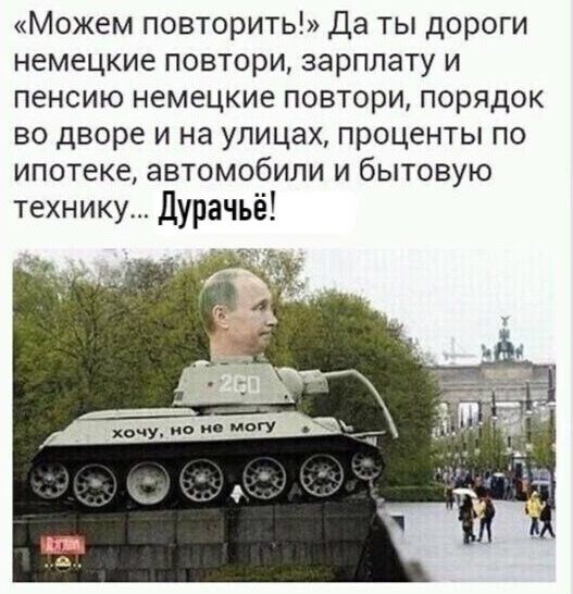 «Можем повторить!» Да ты дороги немецкие повтори, зарплаты и пенсию немецкие повтори, порядок во дворе и на улицах, проценты по ипотеке, автомобили и бытовую технику... Дурачьё!