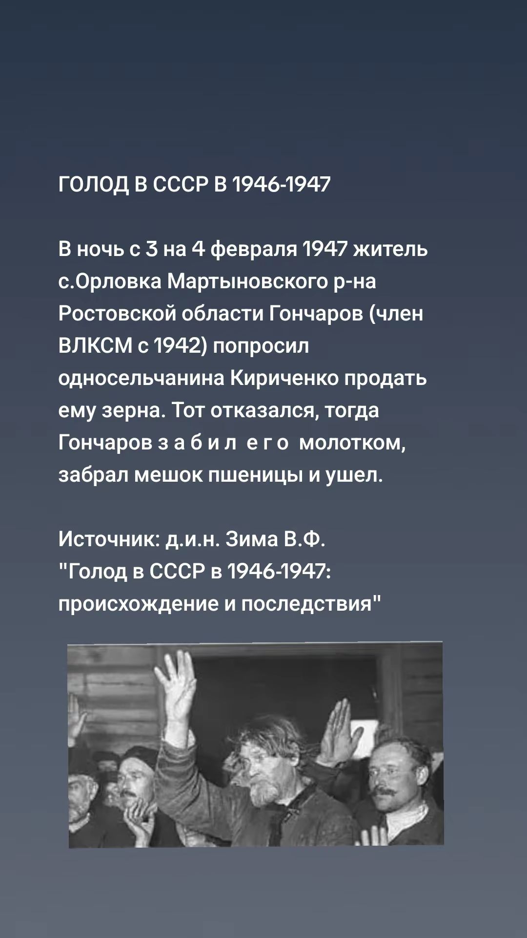 ГОЛОД В СССР В 1946-1947

В ночь с 3 на 4 февраля 1947 житель с.Орловка Мартыновского р-на Ростовской области Гончаров (член ВЛКСМ с 1942) попросил односельчанина Кириченко продать ему зерна. Тот отказался, тогда Гончаров забрал мешок пшеницы и ушел.

Источник: д.и.н. Зима В.Ф. 