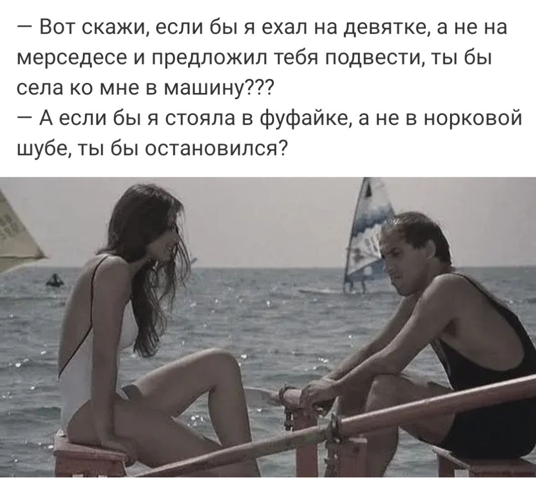 Вот скажи если бы я ехал на девятке а не на мерседесе и предложил тебя подвести ты бы села ко мне в машину А если бы я стояла в фуфайке а не в норковой шубе ты бы остановился