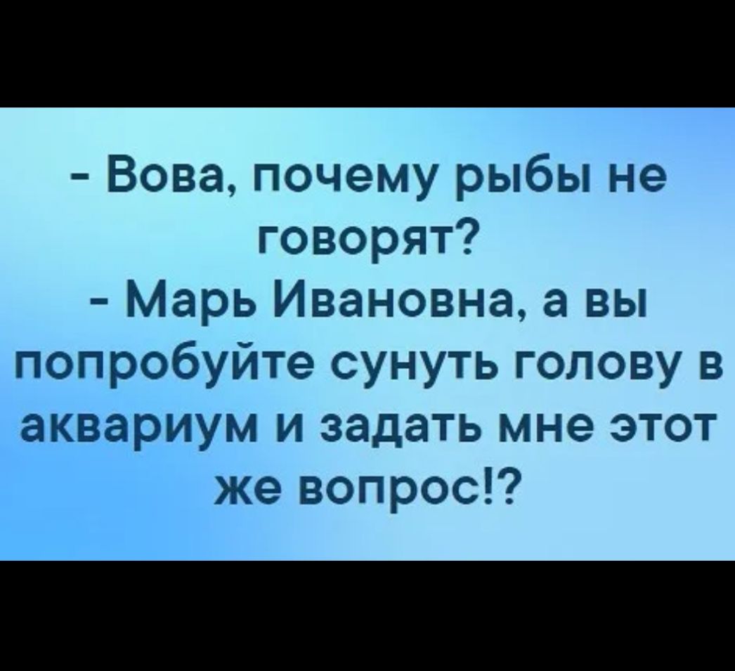 Вова почему рыбы не говорят Марь Ивановна а вы попробуйте сунуть голову в аквариум и задать мне этот же вопрос
