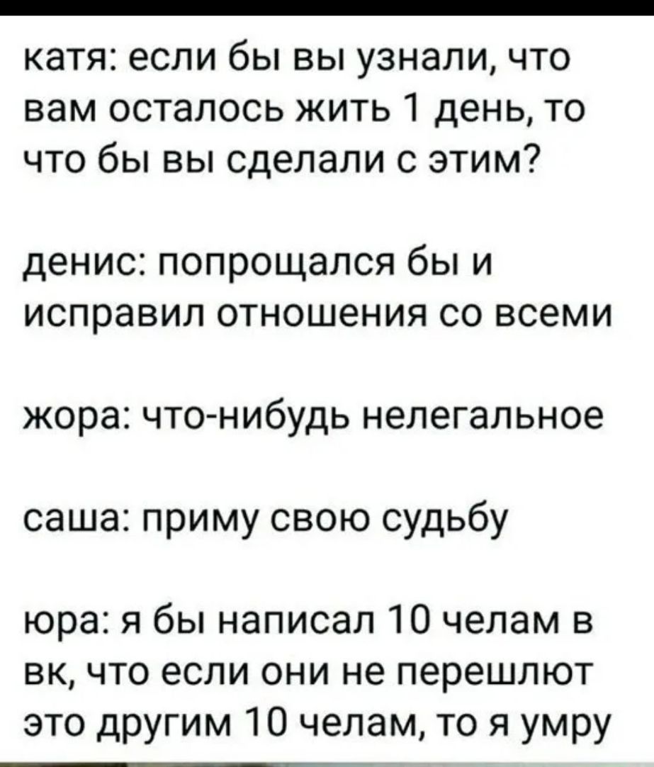 катя если бы вы узнали что вам осталось жить 1 день то что бы вы сделали с этим денис попрощался бы и исправил отношения со всеми жора что нибудь нелегальное саша приму свою судьбу юра я бы написал 10 челам в вк что если они не перешлют это другим 10 челам то я умру