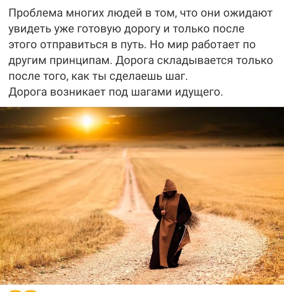 Проблема многих людей в том что они ожидают увидеть уже готовую дорогу и только после этого отправиться в путь Но мир работает по другим принципам Дорога складывается только после того как ты сделаешь шаг Дорога возникает под шагами идущего