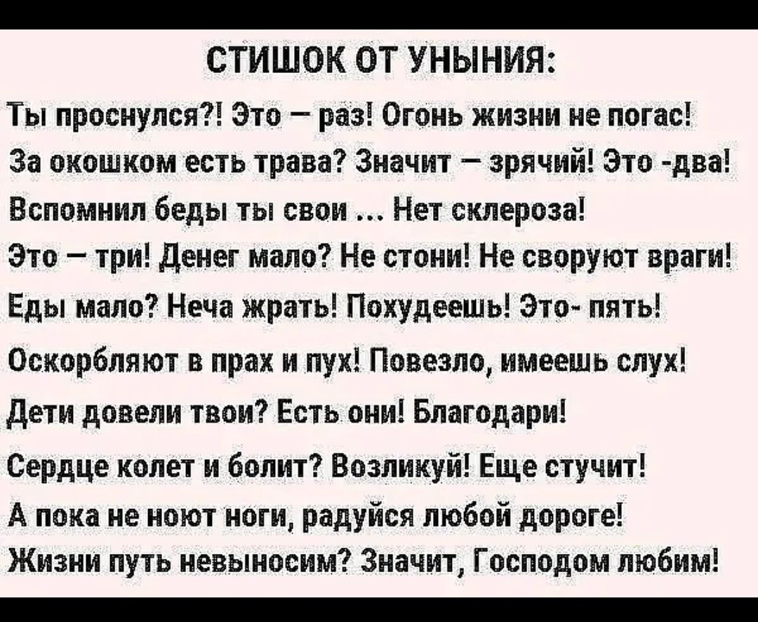 _ СТИШОК ОТ УНЫНИЯ Ты проснулся Это раз Огонь жизни не погас За окошком есть трава Значит зрячий Это два Вспомнил беды ты свои Нет склероза Это три денег мало Не стони Не своруют враги Еды мало Неча жрать Похудеещь Это пять Оскорбляют в прах и лук Повезло имеешь слух дети довели твои Есть они Благодари Сердце колет и болит Возликуй Еще стучит А пока не ноют ноги радуйся любой дороге Жизни путь нев