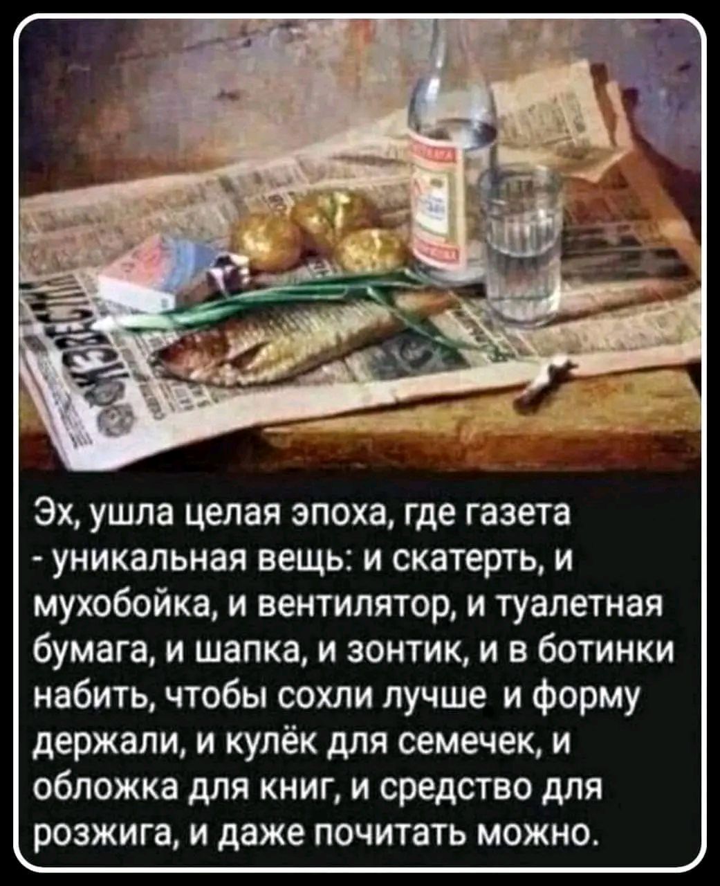 Эх, ушла целая эпоха, где газета - уникальная вещь: и скатерть, и мухобойка, и вентилятор, и туалетная бумага, и шапка, и зонтик, и в ботинки набить, чтобы сохли лучше и форму держали, и кулёк для семечек, и обложка для книг, и средство для розжига, и даже почитать можно.