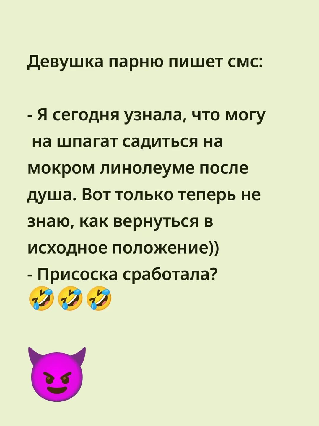 Девушка парню пишет смс:

- Я сегодня узнала, что могу на шпагат садиться на мокром линолеуме после душа. Вот только теперь не знаю, как вернуться в исходное положение))
- Присоска сработала? 😂😂😂