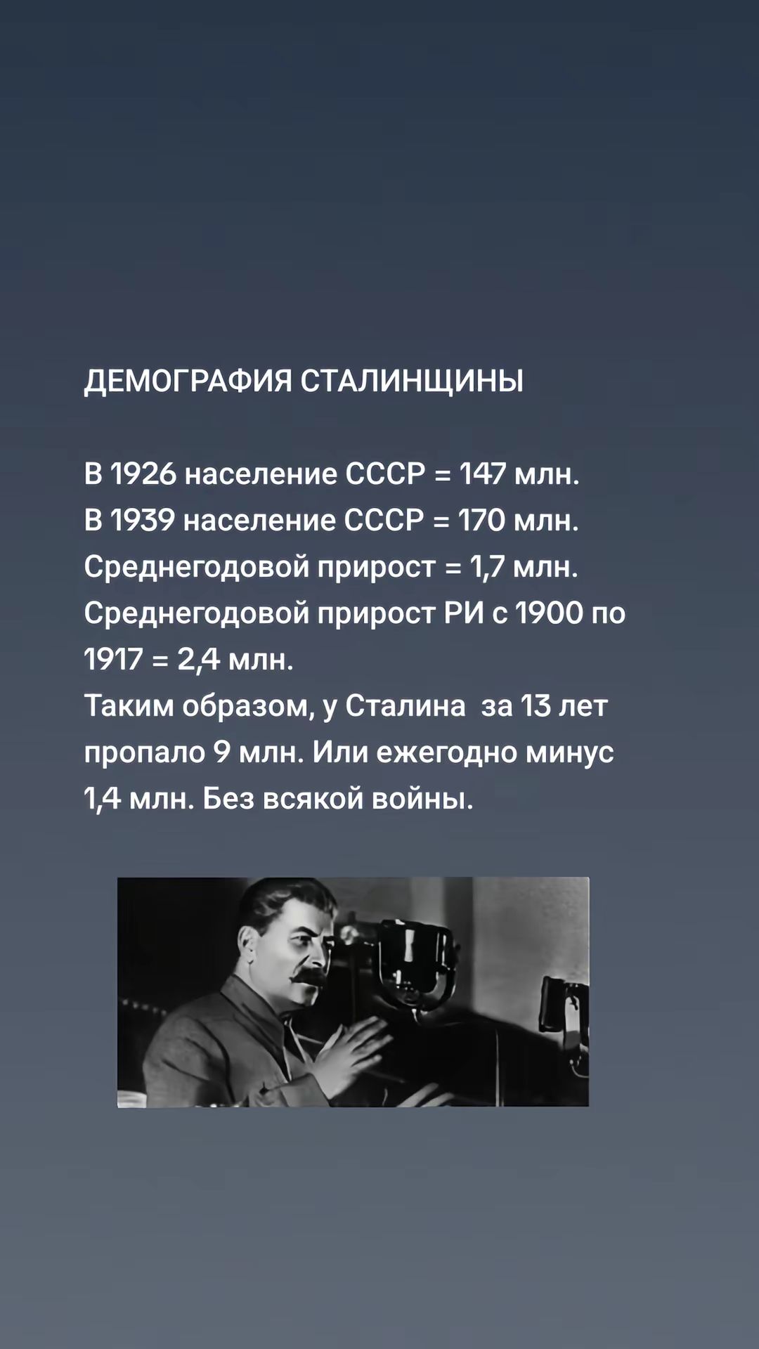ДЕМОГРАФИЯ СТАЛИНЩИНЫ

В 1926 население СССР = 147 млн.
В 1939 население СССР = 170 млн.
Среднегодовой прирост = 1,7 млн.
Среднегодовый прирост РИ с 1900 по 1917 = 2,4 млн.
Таким образом, у Сталина за 13 лет пропало 9 млн. Или ежегодно минус 1,4 млн. Без всякой войны.