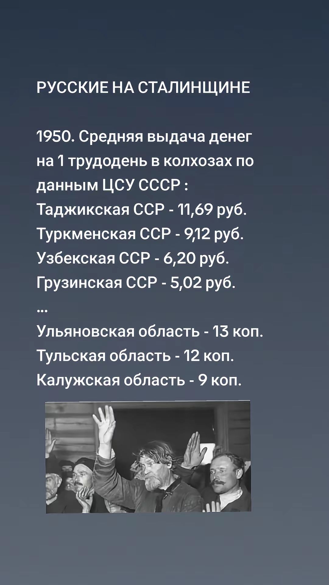 РУССКИЕ НА СТАЛИНЩИНЕ

1950. Средняя выдача денег на 1 трудодень в колхозах по данным ЦСУ СССР :
Таджикская СССР - 11,69 руб.
Туркменская СССР - 9,12 руб.
Узбекская СССР - 6,20 руб.
Грузинская СССР - 5,02 руб.
...
Ульяновская область - 13 коп.
Тульская область - 12 коп.
Калужская область - 9 коп.