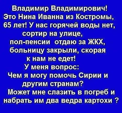 Владимир Владимирович! Это Нина Иванна из Костромы, 65 лет! У нас горячей воды нет, сортир на улице, пол-пенсии отдаю за ЖКХ, больницу закрыли, скорая к нам не едет! У меня вопрос: Чем я могу помочь Сирии и другим странам? Может мне слезть в погреб и набрать им два ведра картохи?
