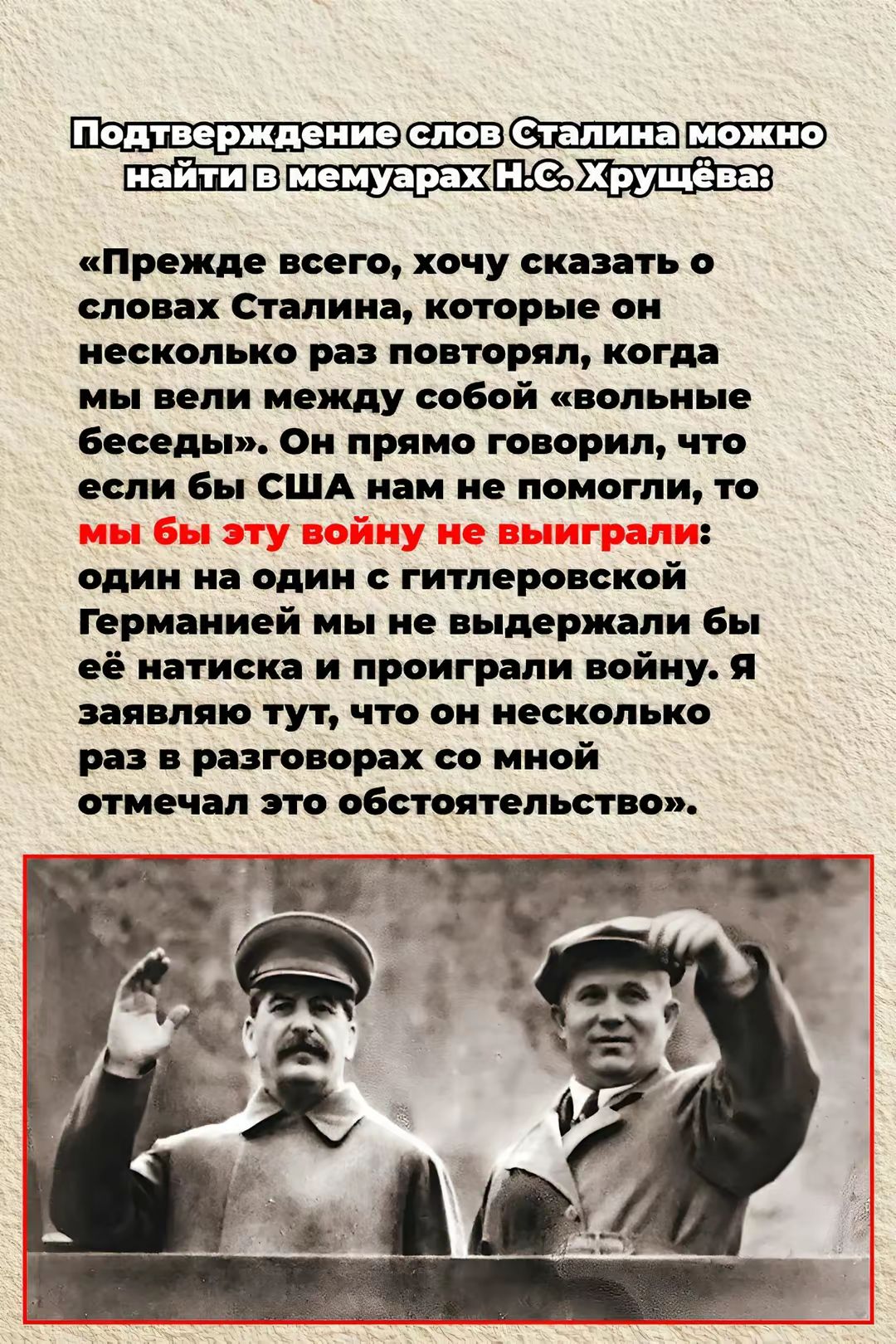 Подтверждение слов Сталина можно найти в мемурах Н.С. Хрущева:

«Прежде всего, хочу сказать о словах Сталина, которые он несколько раз повторял, когда мы вели между собой «вольные беседы». Он прямо говорил, что если бы США нам не помогли, то мы бы эту войну не выграли: один на один с гитлеровской Германией мы не выдержали бы её натиска и проиграли войну. Я заявляю тут, что он несколько раз в разговорах со мной отмечал это обстоятельство».