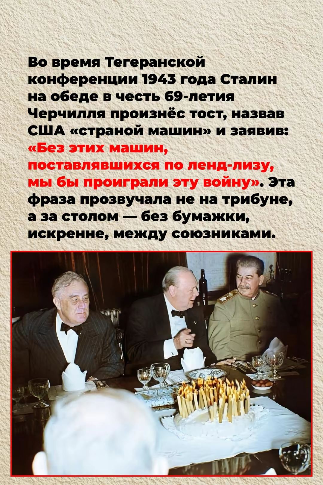 Во время Тегеранской конференции 1943 года Сталин на обеде в честь 69-летия Черчилля произнёс тост, назвав США «страной машин» и заявив: «Без этих машин, поставлявшихся по ленд-лизу, мы бы проиграли эту войну». Эта фраза прозвучала не на трибуне, а за столом — без бумажки, искренне, между союзниками.