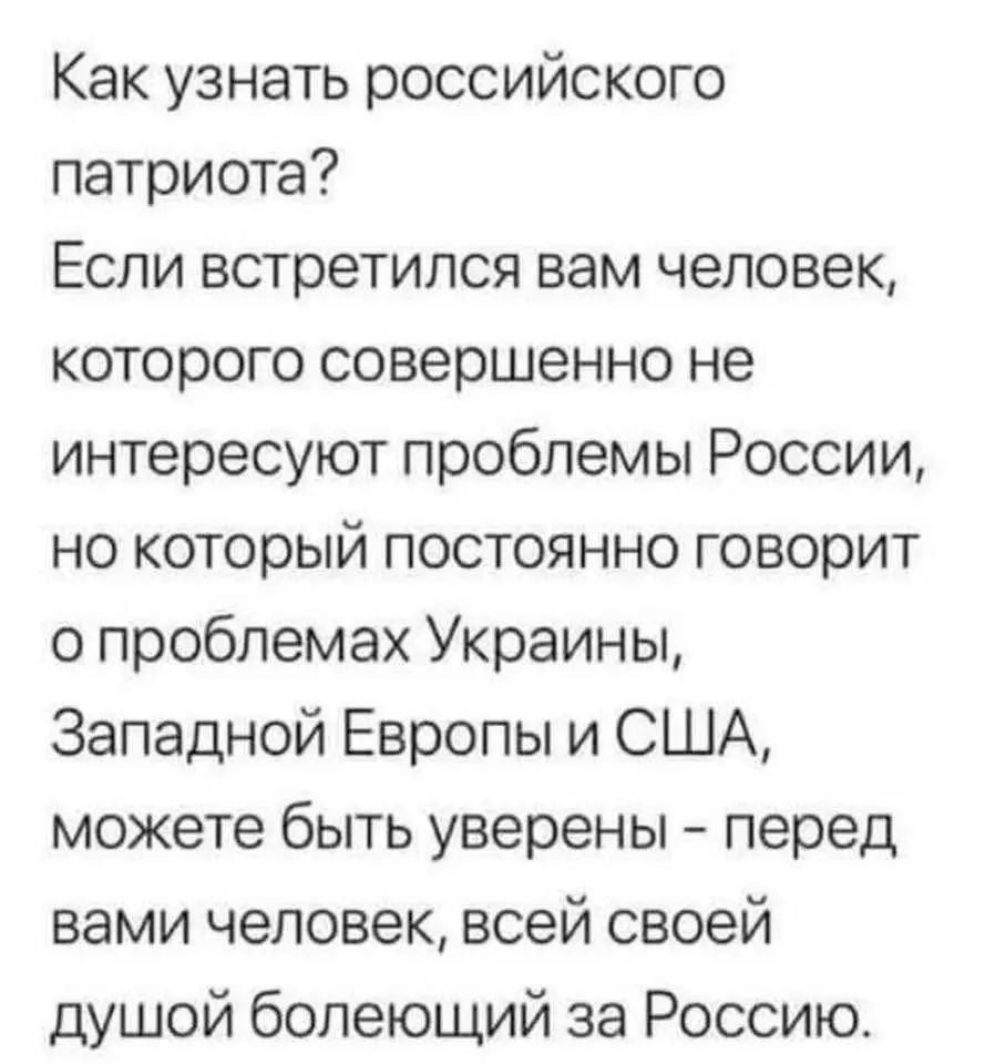 Как узнать российского патриота?
Если встретился вам человек, которого совершенно не интересуют проблемы России, но который постоянно говорит о проблемах Украины, Западной Европы и США, можете быть уверены - перед вами человек, всей своей душой болеющий за Россию.