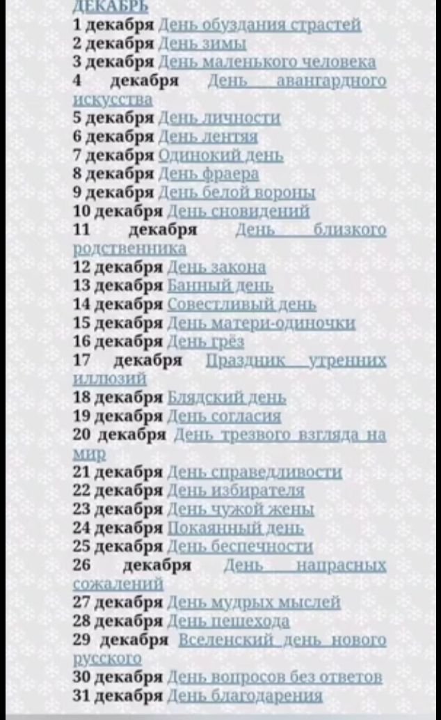 1 декабрь День обуздания страстей
2 декабрь День зимы
3 декабрь День маленького человека
4 декабрь День авангардного искусства
5 декабрь День личности
6 декабрь День лентяев
7 декабрь Одинокий день
8 декабрь День фраера
9 декабрь День белой вороны
10 декабрь День сновидений
11 декабрь День близкого отношения
12 декабр‑ День закона
13 декабрь Банный день
14 декабрь Совестливый день
15 декабрь День матери-одиночки
16 декабрь День грёз
17 декабрь Праздник утренних шлепцов
18 декабрь Блядский день
19 декабрь День согласия
20 декабрь День трезвого взгляда на мир
21 декабрь День справедливости
22 декабрь День избирания
23 декабрь День чужой жены
24 декабрь Покаянный день
25 декабрь День беспечности
26 декабрь День наказанных сожалений
27 декабрь День мудрых мыслей
28 декабрь День пешехода
29 декабрь Вселенский день нового русского
30 декабрь День вопросов без ответов
31 декабрь День благодарения