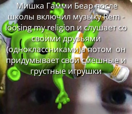 Мишка Гамми Бер после школы включил музыку Rem - loosing my religion и слушает со своими друзьями (одноклассниками) а потом он придумывает свои смешные и грустные игрушки